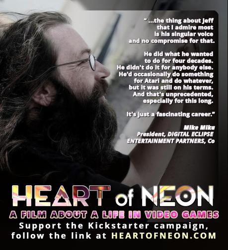 A photo of Jeff Minter with text superimposed: "'the thing about Jeff that I admire most is his singular voice and no compromise for that.

He did what he wanted to do for four decades. He didn't do it for anybody else. He'd occasionally do something for Atari and do whatever, but it was still on his terms. And that's unprecedented, especially for this long. It's just a fascinating career.' Mike Mika
President, DIGITAL ECLIPSE ENTERTAINMENT PARTNERS, Co. HEART OF NEON A Film About A Life In Video Games. Support the Kickstarter campaign, follow the link at HEART OF NEON.COM"