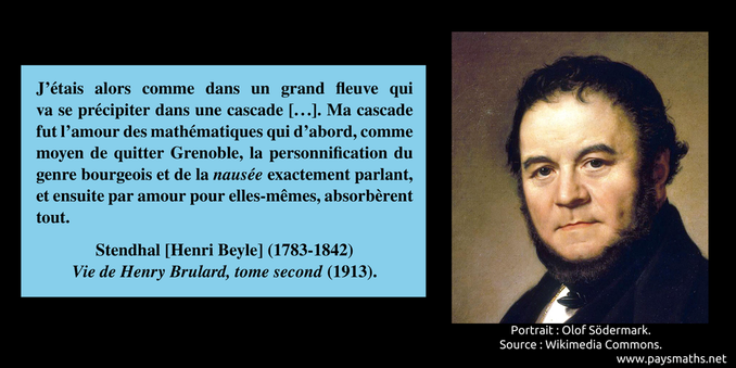 Portrait de Stendhal, et une citation : "J'étais alors comme dans un grand fleuve qui va se précipiter dans une cascade [...]. Ma cascade fut l'amour des mathématiques qui d'abord, comme moyen de quitter Grenoble, la personnification du genre bourgeois et de la nausée exactement parlant, et ensuite par amour pour elles-mêmes, absorbèrent tout."