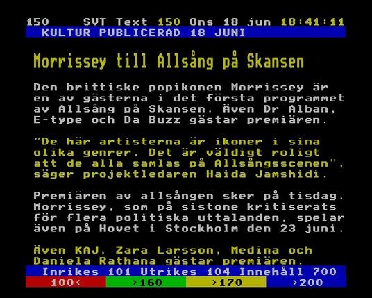 150 SVT Text onsdag 18 jun 2025
   KULTUR PUBLICERAD 18 JUNI            
                                        
  Morrissey till Allsång på Skansen     
                                        
  Den brittiske popikonen Morrissey är  
  en av gästerna i det första programmet
  av Allsång på Skansen. Även Dr Alban, 
  E-type och Da Buzz gästar premiären.  
                                        
  "De här artisterna är ikoner i sina   
  olika genrer. Det är väldigt roligt   
  att de alla samlas på Allsångsscenen",
  säger projektledaren Haida Jamshidi.  
                                        
  Premiären av allsången sker på tisdag.
  Morrissey, som på sistone kritiserats 
  för flera politiska uttalanden, spelar
  även på Hovet i Stockholm den 23 juni.
                                        
  Även KAJ, Zara Larsson, Medina och    
  Daniela Rathana gästar premiären.
