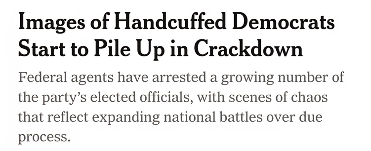 Images of Handcuffed Democrats Start to Pile Up in Crackdown Federal agents have arrested a growing number of the party’s elected officials, with scenes of chaos that reflect expanding national battles over due process. 

NY Times Report