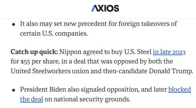 Axios.com
It also may set new precedent for foreign takeovers of certain U.S. companies.
Catch up quick: Nippon agreed to buy U.S. Steel in late 2023 for $55 per share, in a deal that was opposed by both the United Steelworkers union and then-candidate Donald Trump.

President Biden also signaled opposition, and later blocked the deal on national security grounds.