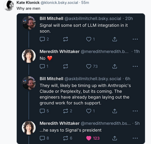 Social media post Saying "Why are men" with a screenshot of another social media post exchange between a man (Bill Mitchell) and a woman (Meredith Whittaker) saying:
Man: Signal will some sort of LLM Integration in it soon.
Woman: No, heart emojii
Man: They will, likely be timing up with Anthropic's Claude or Perplexity, but its coming. The engineers have already began laying out the ground work for such support.
Woman: ... he says to Signal's President