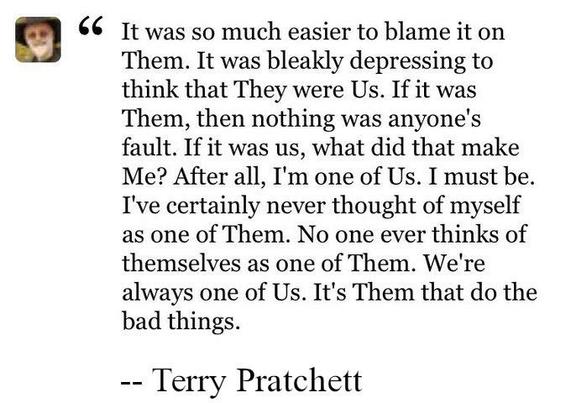 "It was so much easier to blame it on Them. It was bleakly depressing to think that They were Us. If it was Them, then nothing was anyone's fault. If it was us, what did that make Me? After all, I'm one of Us. I must be. I've certainly never thought of myself as one of Them. No one ever thinks of themselves as one of Them. We're always one of Us. It's Them that do the bad things." -- Terry Pratchett