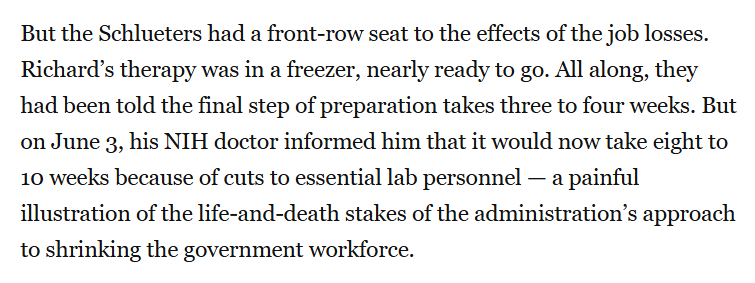 But the Schlueters had a front-row seat to the effects of the job losses. Richard’s therapy was in a freezer, nearly ready to go. All along, they had been told the final step of preparation takes three to four weeks. But on June 3, his NIH doctor informed him that it would now take eight to 10 weeks because of cuts to essential lab personnel — a painful illustration of the life-and-death stakes of the administration’s approach to shrinking the government workforce.