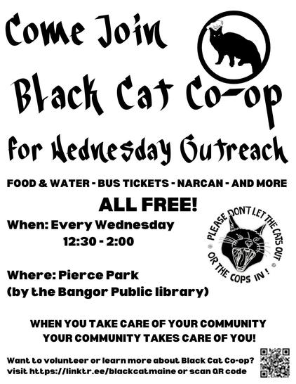 Text reads "Come join Black Cat Co-op for Wednesday outreach. Food & water, bus tickets, narcan, and more all free! When: Every Wednesday 12:30 - 2:00. Where: Pierce Park (by the Bangor Public Library). When you take care of your community, it takes care of you! Want to volunteer or learn more about Black Cat Co-op? Visit https://linktr.ee/blackcatmaine or scan QR code."

In the upper right hand corner there is a logo that depicts the solid black silhouette of a Maine coon cat wearing a baker's hat surrounded by a black circle.

Midway down on the right side is a digital drawing of a black cat face hissing with the text "Please don't let the cats out or the cops in."

At the bottom right corner is a QR code that leads to https://linktr.ee/blackcatmaine