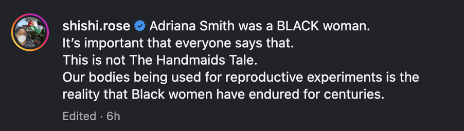 Screenshot from a meta site by ShiShiRose: Adriana Smoth was a BLACK woman. It's important that everyone says that. 
This is not The Handmaids Tale. 
Our bodies being used for reproductive experiments is the reality that Black women have endured for centuries.