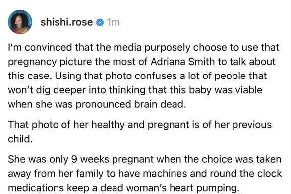 Part 2 from ShiShiRose on Threads: I'm convinced that the media purposely choose to use that pregnancy picture the most of Adriana Smith to talk about this case. Using that photo confuses a lot of people that won't dig deeper into thinking that this baby was viable when she was pronounced brain dead. 
That photo of her healthy and pregnant is of her previous child. 
She was only 9 weeks pregnant when the choice was taken away from ehr family to have machines and round the clock medications keep a dead woman's heart pumping.