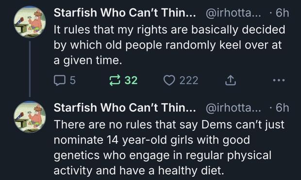 Starfish Who Can't Thin... @irhotta... • 6h
It rules that my rights are basically decided by which old people randomly keel over at a given time.
15
฿ 32
222
①
• ••
Starfish Who Can't Thin... @irhotta... • 6h
There are no rules that say Dems can't just nominate 14 year-old girls with good genetics who engage in regular physical activity and have a healthy diet.