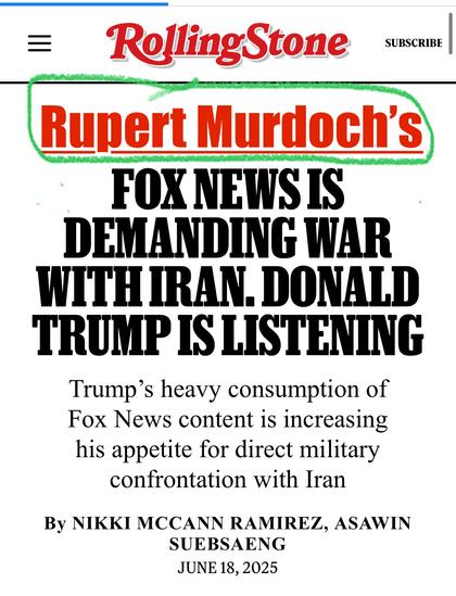 Edited RollingStone
To include  text “Rupert Murdoch's”
FOX NEWS IS
DEMANDING WAR WITH IRAN. DONALD TRUMP IS LISTENING
Trump's heavy consumption of Fox News content is increasing his appetite for direct military confrontation with Iran
By NIKKI MCCANN RAMIREZ, ASAWIN SUEBSENG
JUNE 18, 2025