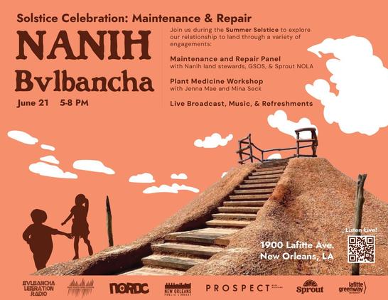 Solstice Celebration: Maintenance & Repair
Nanih Bvlbancha
June 21 5-8 PM 
1900 Lafitte Ave. New Orleans, LA

Join us during the Summer Solstice to explore our relationship to land through a variety of engagements:

Maintenance and Repair Panel
with Nanih land stewards, GSOS, & Sprout NOLA

Plant Medicine Workshop with Jenna Mae and Mina Seck

Live Broadcast, Music, & Refreshments