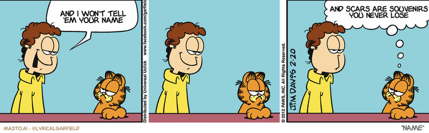 Original Garfield comic from February 20, 2012
Text replaced with lyrics from: Name

Transcript:
• And I Won't Tell 'Em Your Name
• And Scars Are Souvenirs You Never Lose


--------------
Original Text:
• Jon:  People are more important to me than things.  
• Garfield:  That's because your things are all lousy.

This is a collection of three comic strips featuring three characters: a man, a cat, and a dog. The characters are shown in a cartoon-like style, with exaggerated facial expressions and vibrant colors.

In the first strip, the man is seen standing in the kitchen, talking to the cat with a concerned or worried expression. The cat appears to be in a state of confusion as the man keeps talking. In the second strip, the man and the cat are now in the living room, with the cat sitting on the couch. This time, the man is talking to the dog, who is standing next to him, while looking confused. Finally, in the third strip, the man and the cat are back in the kitchen, with the dog sitting at the table, looking confused and confused, as if not understanding what the man is saying.

There is a speech bubble above the man's head, which contains the phrase "And scarf are souvenirs you never lose," and an expression of concern or worry, likely indicating a humorous or memorable moment in the comic strip.