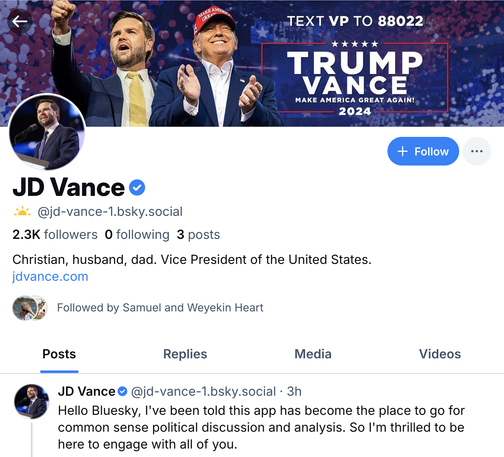 TEXT VP TO 88022
TRUMP
VANCE
MAKE AMERICA GREAT AGAIN!
2024

JD Vance @jd-vance-1.bsky.social
2.3K followers 0 following 3 posts
Christian, husband, dad. Vice President of the United States.
jdvance.com
Followed by Samuel and Weyekin Heart

JD Vance @jd-vance-1.bsky.social
Hello Bluesky, l've been told this app has become the place to go for common sense political discussion and analysis. So l'm thrilled to be here to engage with all of you.