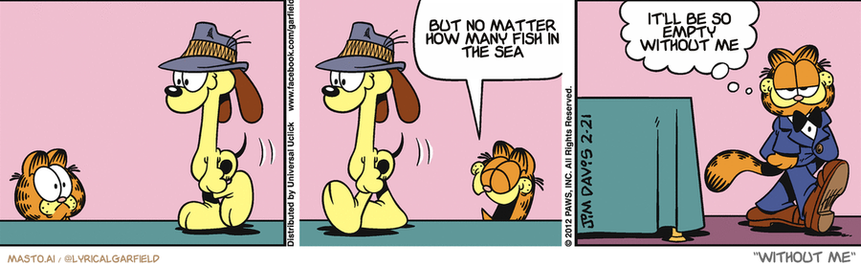 Original Garfield comic from February 21, 2012
Text replaced with lyrics from: Without Me

Transcript:
• But No Matter How Many Fish In The Sea
• It'll Be So Empty Without Me


--------------
Original Text:
• Garfield:  Ha! Ha! Ha! Ha!  Dogs look ridiculous in hats.

This comic strip consists of three panels featuring three different dogs, each with a hat on their head, seated on chairs. The dogs are depicted in various poses and positions, with some appearing to be walking, while others appear to be sitting on chairs.

In the first panel, the first dog is sitting on a chair and wearing a hat. The second dog is walking towards the first dog, who is sitting. The third dog is sitting on a chair and is wearing a hat, with its eyes closed, conveying a sense of relaxation.

In the second panel, the first dog is sitting on a chair and wearing a hat. The second dog is walking towards the first dog, who is sitting. The third dog is also sitting on a chair, and its head is tilted upwards.

In the third panel, the second dog is sitting on a chair and wearing a hat. The first dog is sitting on a chair and is looking at the second dog. The third dog is also sitting on a chair and is looking at the first dog, creating a sense of interaction between the dogs.