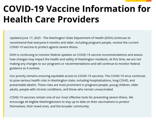 COVID-19 Vaccine Information for Health Care Providers



Updated June 17, 2025 - The Washington State Department of Health (DOH) continues to recommend that everyone 6 months and older, including pregnant people, receive the current COVID-19 vaccine to protect against severe illness.

DOH is continuing to monitor federal updates on COVID-19 vaccine recommendations and assess how changes may impact the health and safety of Washington residents. At this time, we are not making any changes to our programs or recommendations and will continue to monitor federal guidance as it evolves.

Our priority remains ensuring equitable access to COVID-19 vaccines. The COVID-19 virus continues to pose serious health risks in Washington state, including hospitalizations, long COVID, and preventable deaths. These risks are most prominent in pregnant people, young children, older adults, people with chronic conditions, and those who remain unvaccinated.

COVID-19 vaccines remain one of our most effective tools for preventing severe illness. We encourage all eligible Washingtonians to stay up to date on their vaccinations to protect themselves, their loved ones, and the broader community.