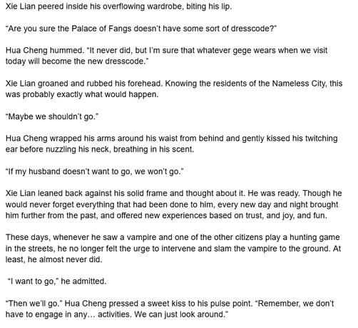 Xie Lian peered inside his overflowing wardrobe, biting his lip.

“Are you sure the Palace of Fangs doesn’t have some sort of dresscode?”

Hua Cheng hummed. “It never did, but I’m sure that whatever gege wears when we visit today will become the new dresscode.”

Xie Lian groaned and rubbed his forehead. Knowing the residents of the Nameless City, this was probably exactly what would happen. 

“Maybe we shouldn’t go.”

Hua Cheng wrapped his arms around his waist from behind and gently kissed his twitching ear before nuzzling his neck, breathing in his scent.

“If my husband doesn’t want to go, we won’t go.”

Xie Lian leaned back against his solid frame and thought about it. He was ready. Though he would never forget everything that had been done to him, every new day and night brought him further from the past, and offered new experiences based on trust, and joy, and fun. 

These days, whenever he saw a vampire and one of the other citizens play a hunting game in the streets, he no longer felt the urge to intervene and slam the vampire to the ground. At least, he almost never did. 

 “I want to go,” he admitted. 

“Then we’ll go.” Hua Cheng pressed a sweet kiss to his pulse point. “Remember, we don’t have to engage in any… activities. We can just look around.”