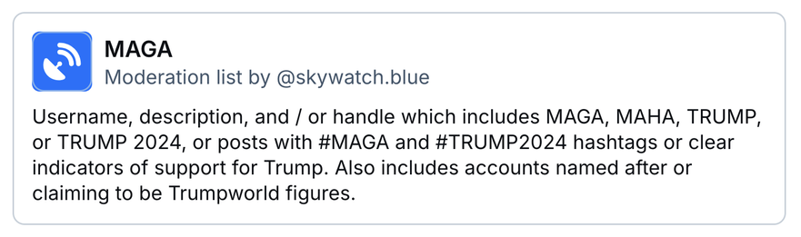 MAGA
Moderation list by ‪@skywatch.blue‬
Username, description, and / or handle which includes MAGA, MAHA, TRUMP, or TRUMP 2024, or posts with #MAGA and #TRUMP2024 hashtags or clear indicators of support for Trump. Also includes accounts named after or claiming to be Trumpworld figures.