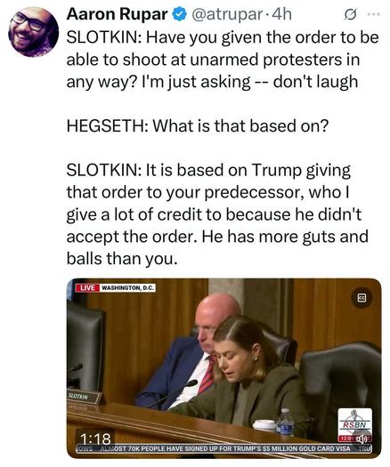 Sl Aaron Rupar & @atrupar-4h

Senator  SLOTKIN: Have you given the order to be ~ able to shoot at unarmed protesters in any way? I'm just asking -- don't laugh

HEGSETH: What is that based on? 

SLOTKIN: It is based on Trump giving that order to your predecessor, who | give a lot of credit to because he didn't accept the order. He has more guts and balls than you.