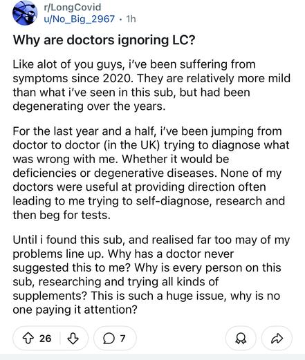 Long Covid Reddit post from today called "Why are doctors ignoring long Covid?"

"Like alot of you guys, i’ve been suffering from symptoms since 2020. They are relatively more mild than what i’ve seen in this sub, but had been degenerating over the years.

For the last year and a half, i’ve been jumping from doctor to doctor (in the UK) trying to diagnose what was wrong with me. Whether it would be deficiencies or degenerative diseases. None of my doctors were useful at providing direction often leading to me trying to self-diagnose, research and then beg for tests.

Until i found this sub, and realised far too may of my problems line up. Why has a doctor never suggested this to me? Why is every person on this sub, researching and trying all kinds of supplements? This is such a huge issue, why is no one paying it attention?"