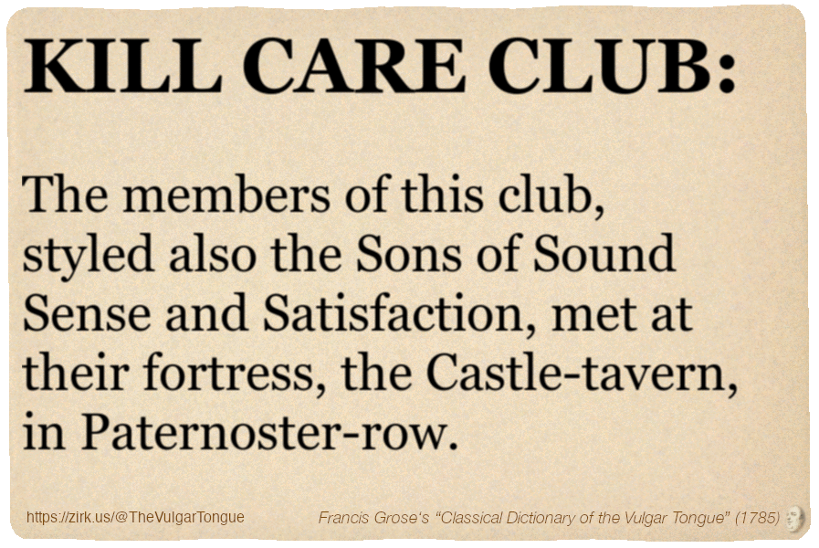 Image imitating a page from an old document, text (as in main toot):

KILL CARE CLUB. The members of this club, styled also the Sons of Sound Sense and Satisfaction, met at their fortress, the Castle-tavern, in Paternoster-row.

A selection from Francis Grose’s “Dictionary Of The Vulgar Tongue” (1785)