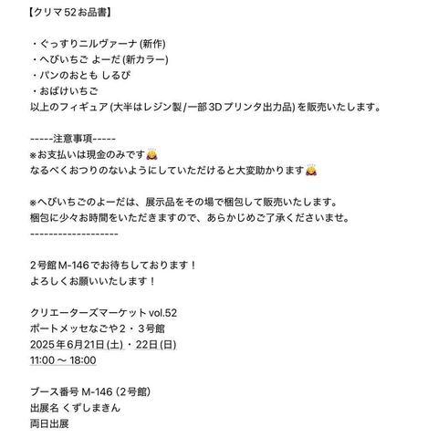 -----注意事項-----
※お支払いは現金のみです🙇‍♀️
なるべくおつりのないようにしていただけると大変助かります🙇‍♀️

※へびいちごのよーだは、展示品をその場で梱包して販売いたします。
梱包に少々お時間をいただきますので、あらかじめご了承くださいませ。
-------------------

2号館M-146でお待ちしております！
よろしくお願いいたします！

クリエーターズマーケットvol.52
ポートメッセなごや2・3号館
2025年6月21日(土)・22日(日)
11:00 〜 18:00

ブース番号 M-146（2号館） 
出展名 くずしまきん
両日出展