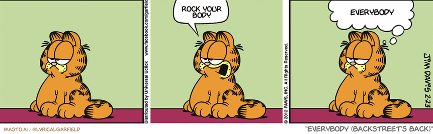 Original Garfield comic from February 23, 2012
Text replaced with lyrics from: Everybody (Backstreet's Back)

Transcript:
• Rock Your Body
• Everybody


--------------
Original Text:
• Garfield:  Burp.  Yep. I'm never off the clock.

In this comic strip, the main character is Garfield, a cat, who is shown sitting on his hind legs with his tongue out. He appears to be in a contemplative pose, as he has a thought bubble above his head with the phrase "Rock your body" written in the middle. The comic strip is divided into three panels, with each panel featuring the cat in different poses and expressions. The panels are arranged in a row, with the cat in each frame representing the middle of the scene. Overall, the comic strip captures Garfield's thoughtful and playful nature.