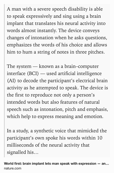 Text Shot: A man with a severe speech disability is able to speak expressively and sing using a brain implant that translates his neural activity into words almost instantly. The device conveys changes of intonation when he asks questions, emphasizes the words of his choice and allows him to hum a string of notes in three pitches.

The system — known as a brain–computer interface (BCI) — used artificial intelligence (AI) to decode the participant’s electrical brain activity as he attempted to speak. The device is the first to reproduce not only a person’s intended words but also features of natural speech such as intonation, pitch and emphasis, which help to express meaning and emotion.

In a study, a synthetic voice that mimicked the participant’s own spoke his words within 10 milliseconds of the neural activity that signalled his intention to speak.