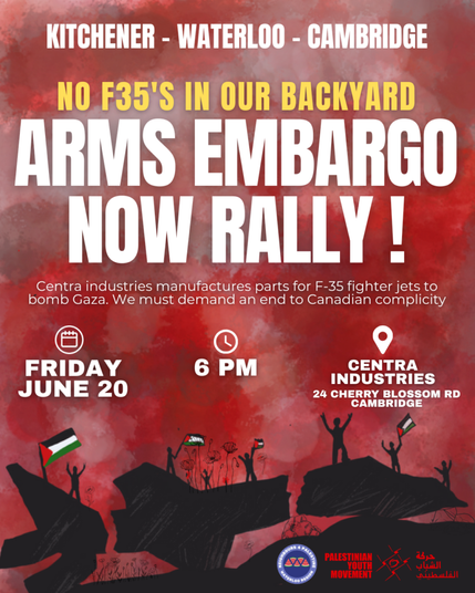 Kitchener - Waterloo - Cambrige No F35s In Our Back Yard Arms Embargo Now Rally! Centra Industries manufactures parts for F35 fighter jets to bomb Gaza. We must demand an end to Canadian complicity. Friday June 20 (2025) 6 PM Centra Industries, 24 Cherry Blossom Rd, Cambridge, Ontario (background illustration, red and black, of people standing on large boulders waving Palestinian flags)