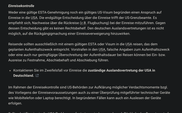 Einreisekontrolle

Weder eine gültige ESTA-Genehmigung noch ein gültiges US-Visum begründen einen Anspruch auf Einreise in die USA. Die endgültige Entscheidung über die Einreise trifft der US-Grenzbeamte. Es empfiehlt sich, Nachweise über die Rückreise (z.B. Flugbuchung) bei der Einreise mitzuführen. Gegen dessen Entscheidung gibt es keinen Rechtsbehelf. Den deutschen Auslandsvertretungen ist es nicht möglich, auf die Rückgängigmachung einer Einreiseverweigerung hinzuwirken.

Reisende sollten ausschließlich mit einem gültigen ESTA oder Visum in die USA reisen, das dem geplanten Aufenthaltszweck entspricht. Vorstrafen in den USA, falsche Angaben zum Aufenthaltszweck oder eine auch nur geringfügige Überschreitung der Aufenthaltsdauer bei Reisen können bei Ein- bzw. Ausreise zu Festnahme, Abschiebehaft und Abschiebung führen.

Kontaktieren Sie im Zweifelsfall vor Einreise die zuständige Auslandsvertretung der USA in Deutschland.

Im Rahmen der Einreisekontrolle sind US-Behörden zur Aufklärung möglicher Verdachtsmomente bzgl. des Vorliegens der Einreisevoraussetzungen auch zu einer Überprüfung mitgeführter technischer Geräte wie Mobiltelefon oder Laptop berechtigt. In begründeten Fällen kann auch ein Auslesen der Geräte erfolgen.