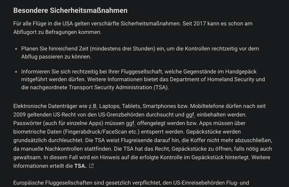 Besondere Sicherheitsmaßnahmen

Für alle Flüge in die USA gelten verschärfte Sicherheitsmaßnahmen. Seit 2017 kann es schon am Abflugort zu Befragungen kommen.

Planen Sie hinreichend Zeit (mindestens drei Stunden) ein, um die Kontrollen rechtzeitig vor dem Abflug passieren zu können.

Informieren Sie sich rechtzeitig bei Ihrer Fluggesellschaft, welche Gegenstände im Handgepäck mitgeführt werden dürfen. Weitere Informationen bietet das Department of Homeland Security und die nachgeordnete Transport Security Administration (TSA).

Elektronische Datenträger wie z.B. Laptops, Tablets, Smartphones bzw. Mobiltelefone dürfen nach seit 2009 geltenden US-Recht von den US-Grenzbehörden durchsucht und ggf. einbehalten werden. Passwörter (auch für einzelne Apps) müssen ggf. offengelegt werden bzw. Apps müssen über biometrische Daten (Fingerabdruck/FaceScan etc.) entsperrt werden. Gepäckstücke werden grundsätzlich durchleuchtet. Die TSA weist Flugreisende darauf hin, die Koffer nicht mehr abzuschließen, da manuelle Nachkontrollen stattfinden. Die TSA hat das Recht, Gepäckstücke zu öffnen, falls nötig auch gewaltsam. In diesem Fall wird ein Hinweis auf die erfolgte Kontrolle im Gepäckstück hinterlegt. Weitere Informationen erteilt die TSA.