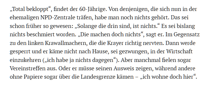 . Total bekloppt*, findet der 60-Jahrige. Von denjenigen, die sich nun in der ehemaligen NPD-Zentrale trifen, habe man noch nichts gehort. Das sei schon friither so gewesen: ,Solange die drin sind, ist nichts.“ Es sei bislang nichts beschmiert worden. ,Die machen doch nichts*, sagt er. Im Gegensatz zu den linken Krawallmachern, die die Krayer richtig nervten. Dann werde gesperrt und er kidme nicht nach Hause, sei gezwungen, in der Wirtschaft einzukehren (,ich habe ja nichts dagegen®). Aber manchmal fielen sogar Vereinstreffen aus. Oder er miisse seinen Ausweis zeigen, wihrend andere ohne Papiere sogar iiber die Landesgrenze kiimen — ,,ich wohne doch hier*.