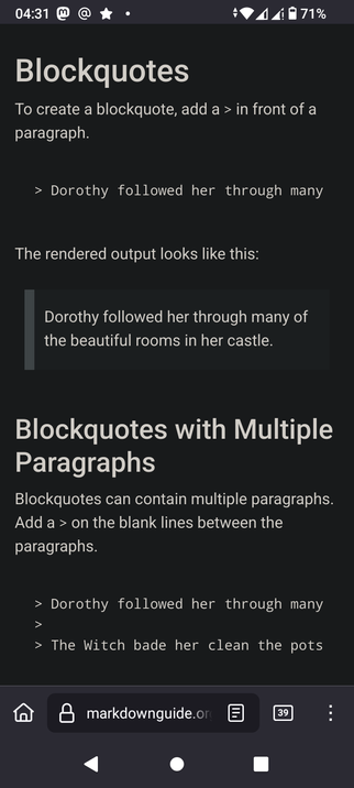 The image displays a mobile phone screen showing a tutorial on how to create blockquotes in Markdown. The background is dark, with text in white and gray. At the top, the time is 04:31, and the battery is at 71%. The title "Blockquotes" is prominently displayed in large white text. Below, instructions explain that to create a blockquote, add a ">" in front of a paragraph. An example is provided: "> Dorothy followed her through many of the beautiful rooms in her castle." The rendered output is shown in a gray box. The next section, "Blockquotes with Multiple Paragraphs," explains that blockquotes can contain multiple paragraphs, with a ">" added on blank lines between them. An example is given: "> Dorothy followed her through many > The Witch bade her clean the pots." The bottom of the screen shows a navigation bar with a home icon, a search bar with "markdownguide.org" typed in, and a number "39" in a square, possibly indicating unread notifications.

 Ovis2-8B

🌱 Energy used: 0.245 Wh