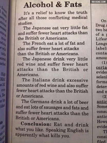 Alcohol & Fats 
It’s a relief to know the truth after all those conflicting medical studies. The Japanese eat very little fat and suffer fewer heart attacks than the British or Americans. The French eat a lot of fat and also suffer fewer heart attacks than the British or Americans. The Japanese drink very little red wine and suffer fewer heart attacks than the British or  Americans. The Italians drink excessive amounts of red wine and also suffer fewer heart attacks than the British and Americans. The Germans drink a lot of beer  and eat lots of sausages and fats and suffer fewer heart attacks than the British or Americans. 
Conclusion: Eat and drink what you like. Speaking English is apparently what kills you.