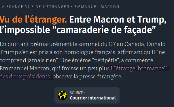 Capture d'écran Courrier International

 Vu de l’étranger. Entre Macron et Trump, l’impossible “camaraderie de façade”

En quittant prématurément le sommet du G7 au Canada, Donald Trump s’en est pris à son homologue français, affirmant qu’il “ne comprend jamais rien”. Une énième “péripétie”, a commenté Emmanuel Macron, qui froisse un peu plus l’“étrange ‘bromance’” des deux présidents, observe la presse étrangère.