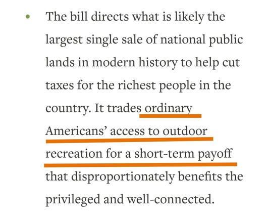 ..cont..
The bill directs what is likely the largest single sale of national public lands in modern history to help cut taxes for the richest people in the country. It trades ordinary Americans’ access to outdoor recreation for a short-term payoff that disproportionately benefits the privileged and well-connected.
