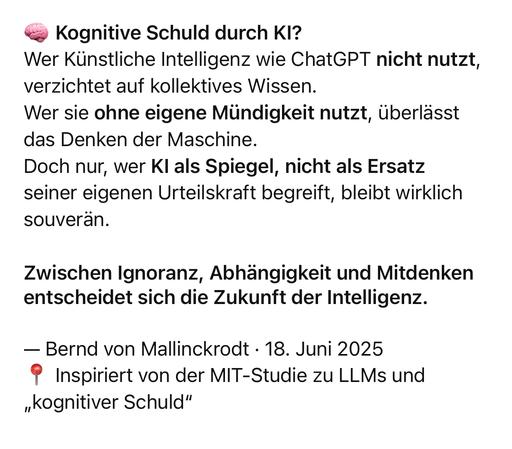 Kognitive Schuld durch Kl?
Wer Künstliche Intelligenz wie ChatGPT nicht nutzt, verzichtet auf kollektives Wissen.
Wer sie ohne eigene Mündigkeit nutzt, überlässt das Denken der Maschine.
Doch nur, wer Kl als Spiegel, nicht als Ersatz seiner eigenen Urteilskraft begreift, bleibt wirklich souverän.
Zwischen Ignoranz, Abhängigkeit und Mitdenken entscheidet sich die Zukunft der Intelligenz.
- Bernd von Mallinckrodt • 18. Juni 2025
° Inspiriert von der MIT-Studie zu LLMs und
„Kognitiver Schuld"🖖