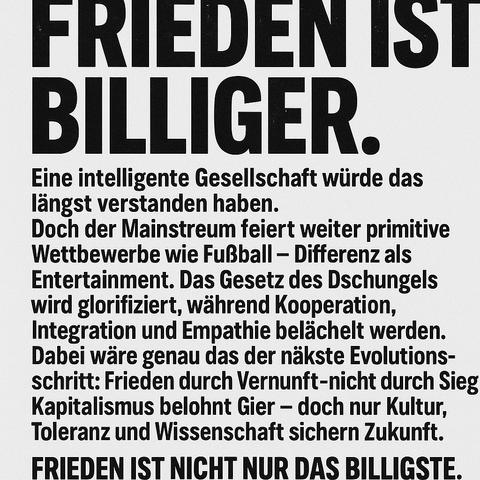 Das Bild zeigt ein typografisches Plakat mit einer kraftvollen gesellschaftskritischen Botschaft in schwarz-weißer Gestaltung. Im Mittelpunkt steht die Überschrift „FRIEDEN IST BILLIGER“ in fetten Großbuchstaben. Darunter folgen mehrere Absätze in kleinerer Schrift, die den gegenwärtigen Zustand des Mainstreams kritisieren: Die Verherrlichung von Wettbewerb und Gier, das Fehlen von Empathie und Kooperation, sowie der intellektuelle Stillstand einer Gesellschaft, die primitive Rituale wie Fußball über die nächste Evolutionsstufe – den Frieden – stellt. Der Text schließt mit der Erkenntnis: „Frieden ist nicht nur das Billigste. Es ist das Klügste.“

Image Description – English:
The image displays a typographic poster with a bold, black-and-white design carrying a strong socio-critical message. At the top, the headline “PEACE IS CHEAPER” appears in large, bold capital letters. Below, several paragraphs critique the current state of mainstream culture: the glorification of competition and greed, the lack of empathy and cooperation, and the intellectual stagnation of a society that values primitive rituals like football over its next evolutionary step—peace. The message ends with a profound realization: “Peace isn’t just the cheapest. It’s the wisest.”🖖