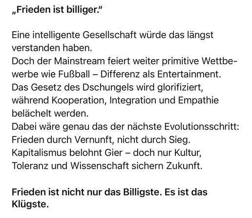 „Frieden ist billiger."
Eine intelligente Gesellschaft würde das längst verstanden haben.
Doch der Mainstream feiert weiter primitive Wettbewerbe wie Fußball - Differenz als Entertainment.
Das Gesetz des Dschungels wird glorifiziert, während Kooperation, Integration und Empathie belächelt werden.
Dabei wäre genau das der nächste Evolutionsschritt:
Frieden durch Vernunft, nicht durch Sieg.
Kapitalismus belohnt Gier - doch nur Kultur, Toleranz und Wissenschaft sichern Zukunft.
Frieden ist nicht nur das Billigste. Es ist das
Klügste.🖖