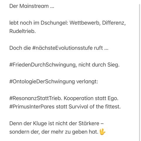 Der Mainstream ...
lebt noch im Dschungel: Wettbewerb, Differenz, Rudeltrieb.
Doch die #nächsteEvolutionsstufe ruft ...
#FriedenDurchSchwingung, nicht durch Sieg.
#OntologieDerSchwingung verlangt:
#ResonanzStatt Trieb. Kooperation statt Ego.
#PrimusInterPares statt Survival of the fittest.
Denn der Kluge ist nicht der Stärkere - sondern der, der mehr zu geben hat.🖖