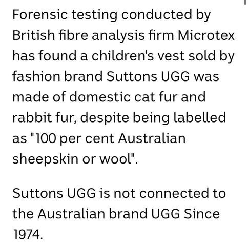 Forensic testing conducted by
British fibre analysis firm Microtex
has found a children's vest sold by
fashion brand Suttons UGG was
made of domestic cat fur and
rabbit fur, despite being labelled
as "100 per cent Australian
sheepskin or wool".

Suttons UGG is not connected to
the Australian brand UGG Since
1974.
