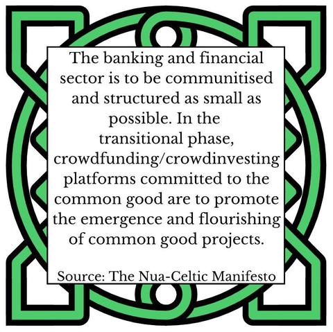 The banking and financial sector is also to be communitised and structured as small as possible. In the transitional phase, crowdfunding/crowdinvesting platforms committed to the common good are to promote the emergence and flourishing of common good projects.
Source: The Nua-Celtic Manifesto