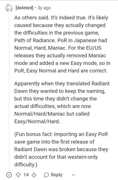 Comment by deleted user:

As others said. It’s indeed true. It’s likely caused because they actually changed the difficulties in the previous game, Path of Radiance. PoR in Japanese had Normal, Hard, Maniac. For the EU/US releases they actually removed Maniac mode and added a new Easy mode, so in PoR, Easy Normal and Hard are correct.

Apparently when they translated Radiant Dawn they wanted to keep the naming, but this time they didn’t change the actual difficulties, which are now Normal/Hard/Maniac but called Easy/Normal/Hard.

(Fun bonus fact: Importing an Easy PoR save game into the first release of Radiant Dawn was broken because they didn’t account for that western-only difficulty.)