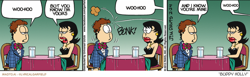 Original Garfield comic from February 24, 2012
Text replaced with lyrics from: Buddy Holly

Transcript:
• Woo-Hoo
• But You Know I'm Yours
• Woo-Hoo
• And I Know You're Mine
• Woo-Hoo


--------------
Original Text:
• Jon:  I don't think our waiter likes me.
• Liz:  Why do you say that?
• Waiter:  Here is your roll, sir.
• Jon:  Call it a hunch.
• Waiter.  Pie?

The comic strip depicts three different scenarios of a man and a woman sitting across from each other at a dining table. Each situation involves a woman making a claim on the man, who seems to be either unaware of it or simply pretending to listen. The characters interact with each other and use animated speech bubbles to express their claims.

There are five speech bubbles in total, with four different instances of the woman making claims on the man. One of the speech bubbles contains a word "Blurry," which is placed at the top left of the image. The other words in the speech bubble are not visible, but the overall theme suggests a humorous and entertaining conversation between the two characters.