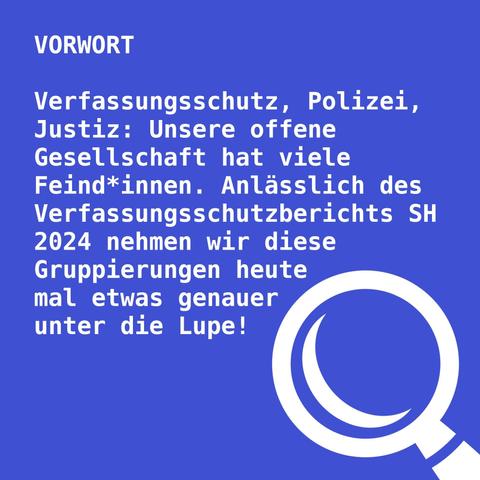 Auf blauen Hintergrund steht Vorwort. Verfassungsschutz, Polizei, Justiz. Unsere offene Gesellschaft hat viele Feind*innen. Anlässlich des Verfassungsschutzberichts Schleswig-Holstein 2024 nehmen wir diese Gruppierungen heute mal etwas genauer unter die Lupe! Unten rechts im Bild ist eine Lupe zu sehen