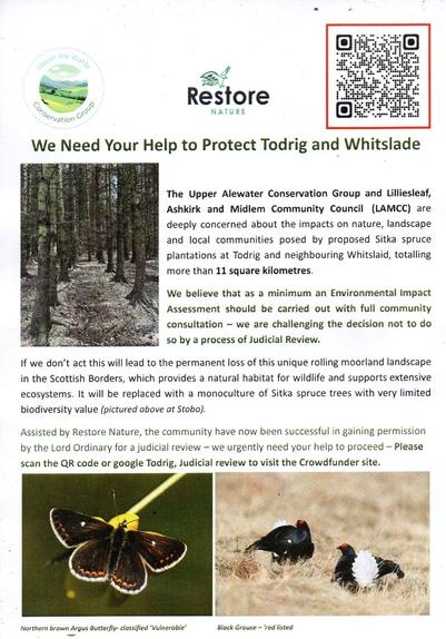 A leaflet from Resotre Nature and LAMCC

reads, Speer Ale Mad
Conservation cros
Restore
NATURE
We Need Your Help to Protect Todrig and Whitslade
The Upper Alewater Conservation Group and Lilliesleaf,
Ashkirk and Midlem Community Council (LAMCC) are
deeply concerned about the impacts on nature, landscape
and local communities posed by proposed Sitka spruce
plantations at Todrig and neighbouring Whitslaid, totalling
more than 11 square kilometres
We believe that as a minimum an Environmental Impact
Assessment should be carried out with full community
consultation - we are challenging the decision not to do
so by a process of Judicial Review.
If we don't act this will lead to the permanent loss of this unique rolling moorland landscape
in the Scottish Borders, which provides a natural habitat for wildlife and supports extensive
ecosystems. It will be replaced with a monoculture of Sitka spruce trees with very limited
biodiversity value (pictured above at Stobo).
Assisted by Restore Nature, the community have now been successful in gaining permission
by the Lord Ordinary for a judicial review - we urgently need your help to proceed - Please
scan the QR code or google Todrig, Judicial review to visit the Crowdfunder site.
Northern brown Argus Butterfly- classified 'Vulnerable'
Black Grouse - 'red listed
Photographs include the monoculture that is Sitka as well as butterflies and Grouse.