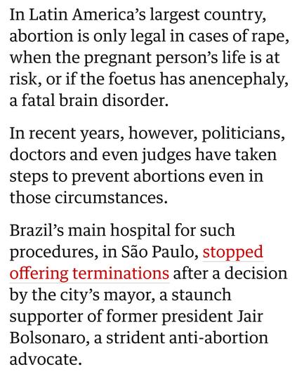In Latin America’s largest country,
abortion is only legal in cases of rape,
when the pregnant person’s life is at
risk, or if the foetus has anencephaly,
a fatal brain disorder.

In recent years, however, politicians,
doctors and even judges have taken
steps to prevent abortions even in
those circumstances.

Brazil’s main hospital for such
procedures, in Sao Paulo, stopped
offering terminations after a decision
by the city’s mayor, a staunch
supporter of former president Jair
Bolsonaro, a strident anti-abortion
advocate.