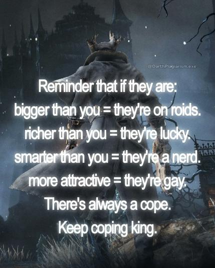 reminder that if they are:
bigger than you = they're on steroids
richer than you = they're lucky
smarter than you = they're a nerd
more attractive = they're gay
there's always a cope
keep coping king