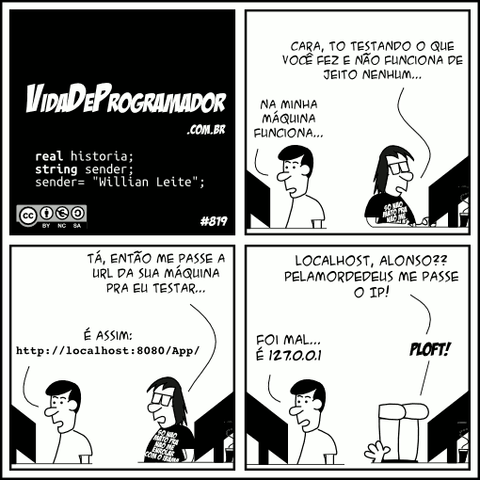 real historia; string sender; sender= "Willian Leite"; Programador: Cara, to testando o que você fez e não funciona de jeito nenhum... Alonso: Na minha máquina funciona... Programador: Tá, então me passe a URL da sua máquina pra eu testar... Alonso: É assim: http://localhost:8080/App/ Programador: Localhost, Alonso?? PELAMORDEDEUS me passe o IP! Alonso: Foi mal... É 127.0.0.1 Programador: PLOFT! -- Camiseta: Só não mato pra não me enrolar com o Ibama