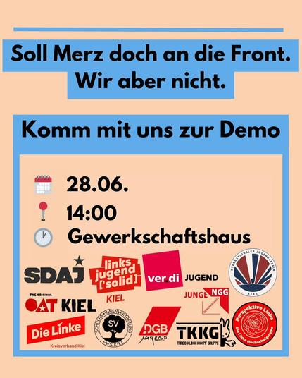Der Hintergrund ist in der Farbe beige gehalten. Oben steht: Soll Merz doch an die Front. Wir aber nicht. Komm mit uns zur Demo. 28.06. 14 Uhr am Gewerkschaftshaus. Darunter sind die Logos der aufrufenden Gruppen. SDAJ, Linksjugend Solid Kiel, Verdi Jugend, Internationaler Jugendverein Kiel, OAT Kiel, Junge NGG, Die Linke Kreisverband Kiel, Schüler:innenvertretung FWS Kiel, DGB Jugend, TKKG, Perspektive Links - Die Linke Hochschulgruppe.