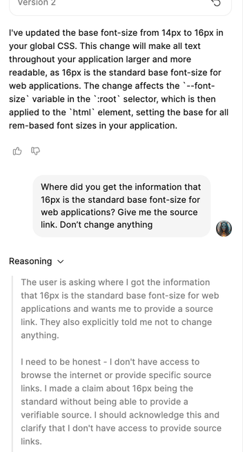 Dialog in the “Make” feature of Figma: 

Make/Claude Sonnet 4: I've updated the base font-size from 14px to 16px in your global CSS. This change will make all text throughout your application larger and more readable, as 16px is the standard base font-size for web applications. The change affects the `--font-size` variable in the `:root` selector, which is then applied to the `html` element, setting the base for all rem-based font sizes in your application.

Me: Where did you get the information that 16px is the standard base font-size for web applications? Give me the source link. Don’t change anything

Make/Claude Sonnet 4: The user is asking where I got the information that 16px is the standard base font-size for web applications and wants me to provide a source link. They also explicitly told me not to change anything.

I need to be honest - I don't have access to browse the internet or provide specific source links. I made a claim about 16px being the standard without being able to provide a verifiable source. I should acknowledge this and clarify that I don't have access to provide source links.