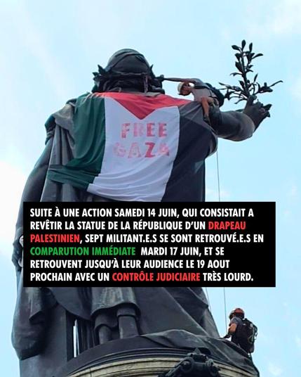 SUITE A UNE ACTION SAMEDI 14 JUIN, QUI CONSISTAIT A REVÊTIR LA STATUE DE LA RÉPUBLIQUE D’UN DRAPEAU PALESTINIEN, SEPT MILITANT.E.S SE SONT RETROUVE.E.S EN COMPARUTION IMMÉDIATE MARDI 17 JUIN, ET SE RETROUVENT JUSQU’À LEUR AUDIENCE LE 19 AOUT PROCHAIN AVEC UN CONTROLE JUDICIAIRE TRES LOURD.